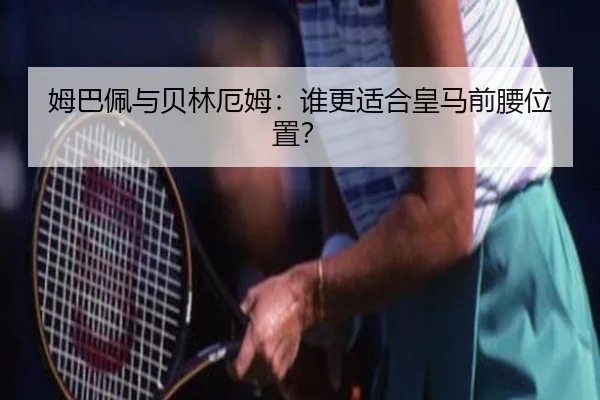 姆巴佩与贝林厄姆：谁更适合皇马前腰位置？