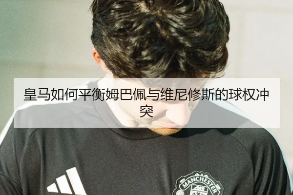 皇马如何平衡姆巴佩与维尼修斯的球权冲突